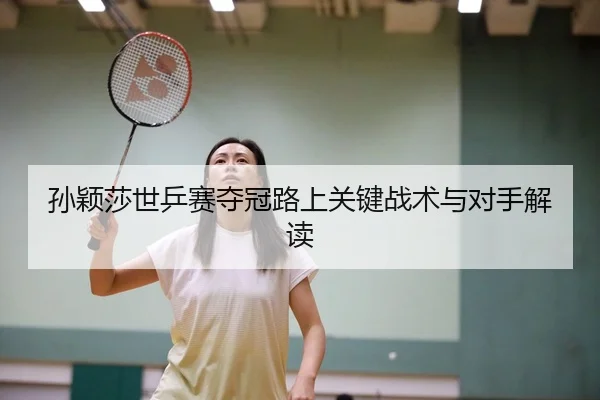 孙颖莎世乒赛夺冠路上关键战术与对手解读
